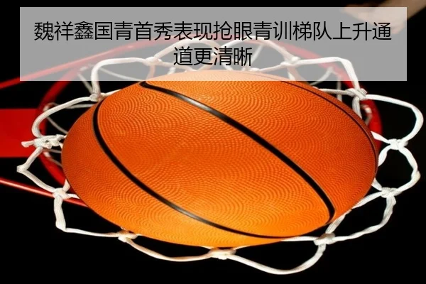 魏祥鑫国青首秀表现抢眼青训梯队上升通道更清晰 - Kaiyun